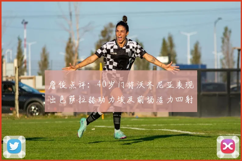 詹俊点评：40岁门将沃齐尼亚表现出色萨拉赫助力埃及前场活力四射