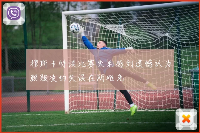 穆斯卡特谈比赛失利感到遗憾认为颜骏凌的失误在所难免