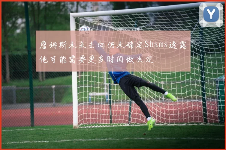 詹姆斯未来去向仍未确定Shams透露他可能需要更多时间做决定