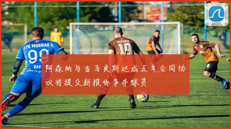 阿森纳与吉马良斯达成五年合同协议将提交新报价争夺球员