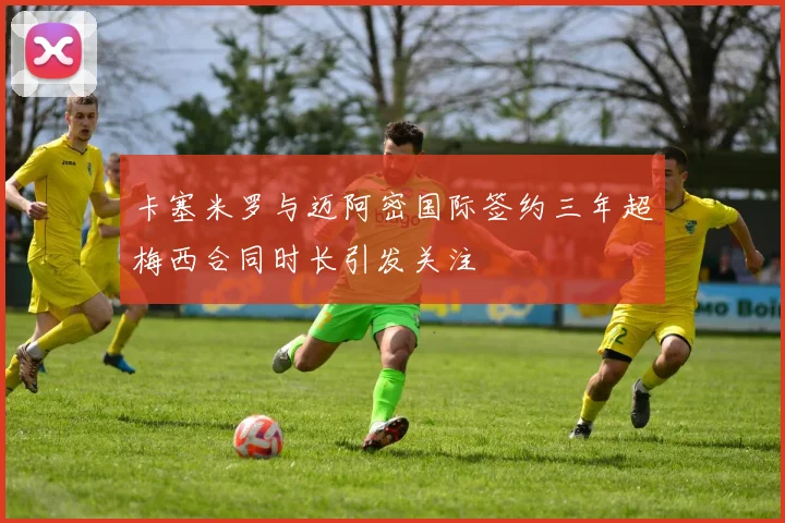 卡塞米罗与迈阿密国际签约三年超梅西合同时长引发关注