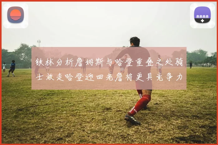 铁林分析詹姆斯与哈登重叠之处骑士放走哈登迎回老詹将更具竞争力