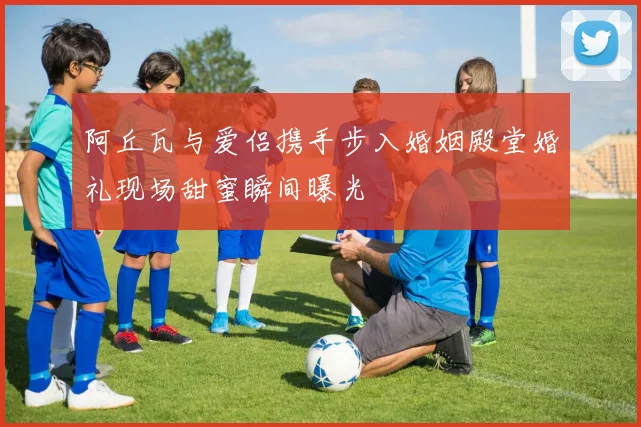阿丘瓦与爱侣携手步入婚姻殿堂婚礼现场甜蜜瞬间曝光