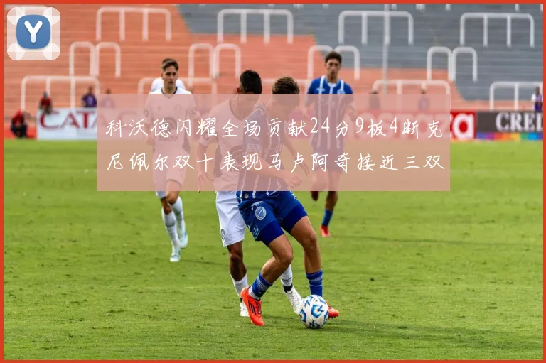 科沃德闪耀全场贡献24分9板4断克尼佩尔双十表现马卢阿奇接近三双助力球队胜利