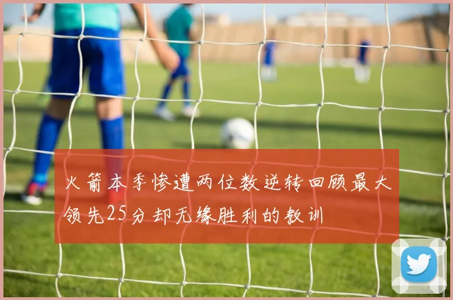 火箭本季惨遭两位数逆转回顾最大领先25分却无缘胜利的教训