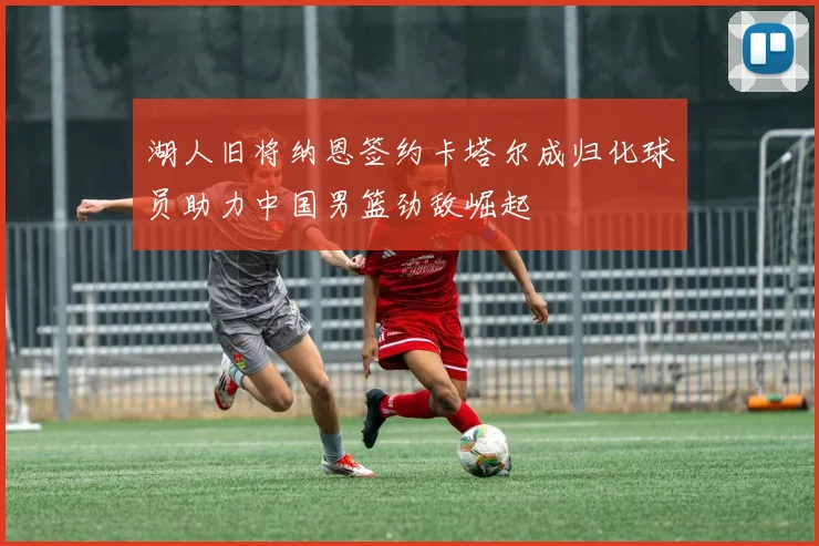湖人旧将纳恩签约卡塔尔成归化球员助力中国男篮劲敌崛起