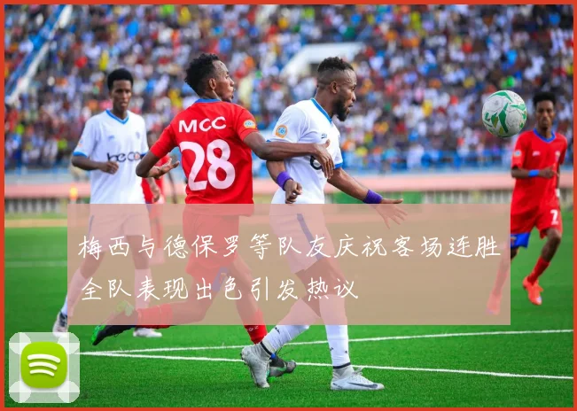 梅西与德保罗等队友庆祝客场连胜全队表现出色引发热议