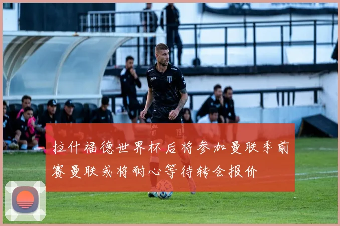 拉什福德世界杯后将参加曼联季前赛曼联或将耐心等待转会报价
