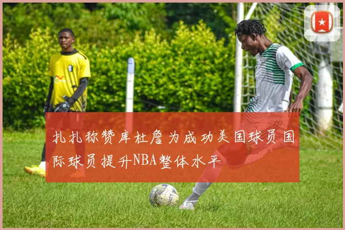 扎扎称赞库杜詹为成功美国球员国际球员提升NBA整体水平