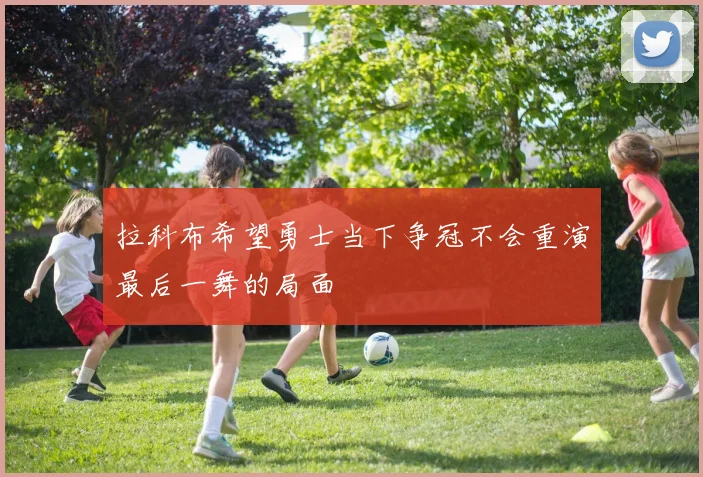 拉科布希望勇士当下争冠不会重演最后一舞的局面