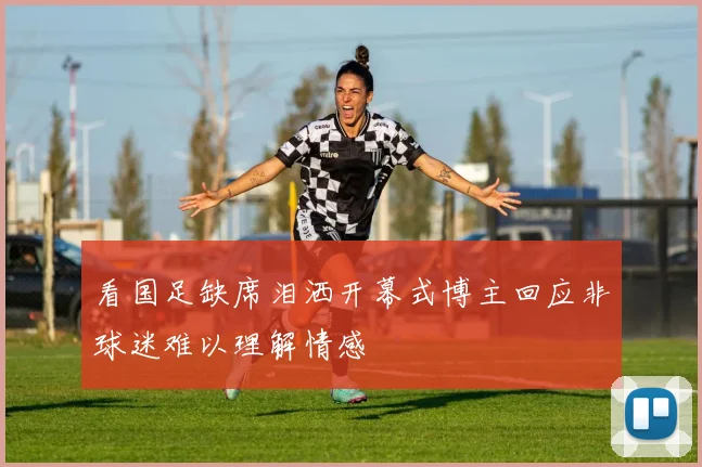 看国足缺席泪洒开幕式博主回应非球迷难以理解情感