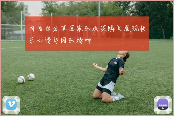内马尔分享国家队欢笑瞬间展现快乐心情与团队精神