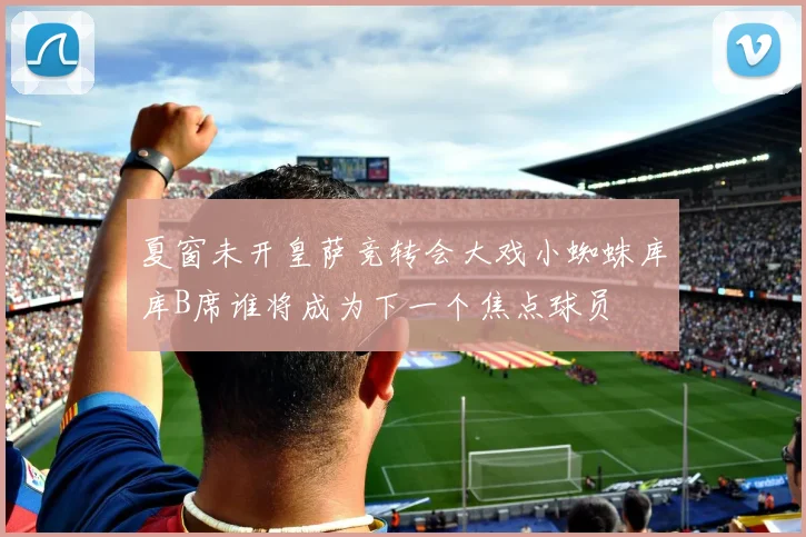 夏窗未开皇萨竞转会大戏小蜘蛛库库B席谁将成为下一个焦点球员