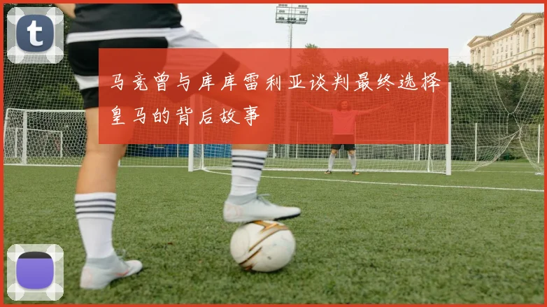 马竞曾与库库雷利亚谈判最终选择皇马的背后故事