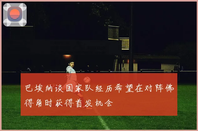 巴埃纳谈国家队经历希望在对阵佛得角时获得首发机会