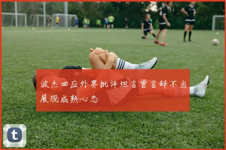 波杰回应外界批评坦言曾言辞不当展现成熟心态