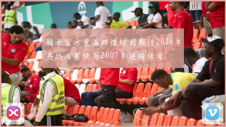 骑士官方重温辉煌时刻期待2026年再战活塞续写2007年逆转传奇