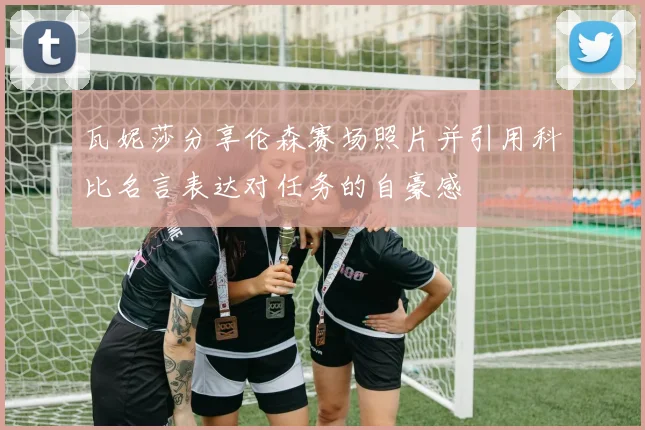 瓦妮莎分享伦森赛场照片并引用科比名言表达对任务的自豪感