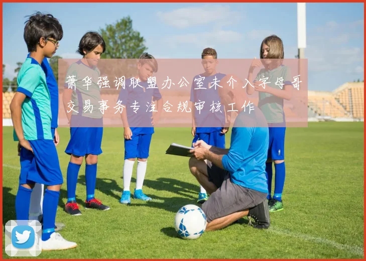 萧华强调联盟办公室未介入字母哥交易事务专注合规审核工作