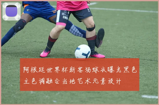 阿根廷世界杯新客场球衣曝光黑色主色调融合当地艺术元素设计