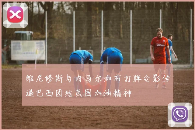 维尼修斯与内马尔加布打牌合影传递巴西团结氛围加油精神