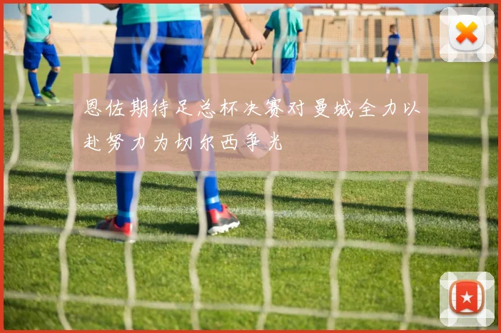 恩佐期待足总杯决赛对曼城全力以赴努力为切尔西争光