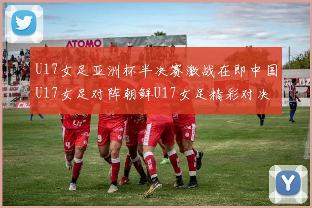U17女足亚洲杯半决赛激战在即中国U17女足对阵朝鲜U17女足精彩对决即将开启